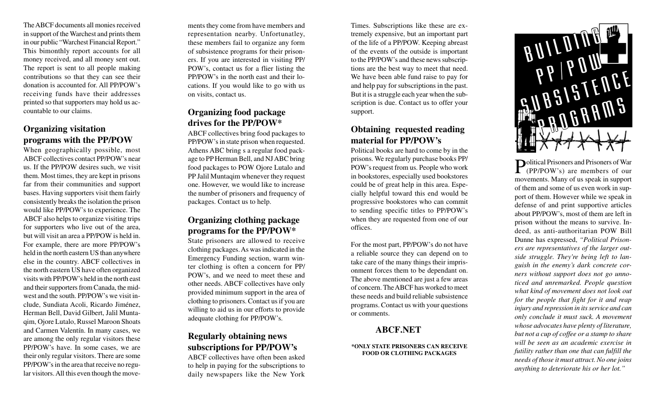 ‘The ABCF documents all monies received in support of the Warchest and prints them in our public “Warchest Financial Report.” ‘This bimonthly report accounts for all money received, and all money sent out. ‘The report is sent to all people making contributions so that they can see thei donation s accounted for. All PPPOW’s receiving funds have their addresses printed so that supporters may hold us ac- countable to our claims. Organizing visitation programs with the PP/POW When geographically possible, most ABCF collectives contact PPPOW’s near us. If the PP/POW desires such, we visit them. Most times, they are keptin prisons far from their communities and support bases. Having supporters visit them fairly consistently breaks the isolation the prison would like PPPOW’’s to experience. The ABCF also helps to organize visiting trips for supporters who live out of the area, but will visit an area a PPPOW is held in. For example, there are more PPPOW’s held inthe north eastern US than anywhere else in the country. ABCF collectives in the north eastern US have often organized visits with PPIPOW’s held in the north east and their supporters from Canada, the mid- westand the south. PPIPOW’s we visitin- clude, Sundiata Acoli, Ricardo Jiménez, Herman Bell, David Gilbert, Jalil Munta- qim, Ojore Lutalo, Russel Maroon Shoats and Carmen Valentin. In many cases, we are among the only regular visitors these PP/POW’s have. In some cases, we are their only regular visitors. There are some PP/POW’s in the area that receive no regu- larvisitors. Al this even though the move- ‘ments they come from have members and representation nearby. Unfortunatley, these members fail to organize any form of subsistence programs for their prison- ers. If you are interested in visiting PP/ POW’s, contact us for a flier listing the PP/POW’s in the north east and their lo- cations. If you would like to go with us on visits, contact us. Organizing food package drives for the PP/POW* ABCF collectives bring food packages to PP/POW’s in state prison when requested. Athens ABC bring s a regular food p: age to PP Herman Bell, and NJ ABC bring food packages to POW Ojore Lutalo and PP Jalil Muntagim whenever they request one. However, we would like to increase the number of prisoners and frequency of packages. Contact us to help. Organizing clothing package programs for the PP/POW* State prisoners are allowed to receive clothing packages. As was indicated in the Emergency Funding section, warm win- ter clothing is often a concern for PP/ POW’s. and we need to meet these and other needs. ABCF collectives have only provided minimun support in the area of clothing to prisoners. Contact us if you are willing to aid us in our efforts to provide adequate clothing for PPPOW’. Regularly obtaining news subscriptions for PP/POW’s ABCF collectives have often been asked to help in paying for the subscriptions to daily newspapers like the New York Times. Subscriptions like these are ex- tremely expensive, but an important part of the life of a PPPOW. Keeping abreast of the events of the outside is important tothe PPIPOW’s and these news subscrip- tions are the best way to meet that need. We have been able fund raise to pay for and help pay for subscriptions in the past. Butitis a struggle each year when the sub- scription is due. Contact us to offer your support. Obtaining requested reading material for PP/POW’s Political books are hard to come by in the prisons. We regularly purchase books PP/ POW’s request from us. People who work in bookstores, especially used bookstores could be of great help in this area. Espe- cially helpful toward this end would be progressive bookstores who can commit to sending specific titles to PPPOW’s when they are requested from one of our offices. For the most part, PPIPOW’’s do not have a reliable source they can depend on to take care of the many things their impris- onment forces them to be dependant on. ‘The above mentioned are just a few areas of concern. The ABCF has worked to meet these needs and build reliable subsistence programs. Contact us with your questions or comments ABCF.NET “ONLY STATE PRISONERS CAN RECEIVE, FOOD OR CLOTHING PACKAGES olitical Prisoners and Prisoners of War (PP/POW’s) are members of our movements. Many of us speak in support of them and some of us even work in sup- portof them. However while we speak in defense of and print supportive articles about PP/POW’s, most of them are left in prison without the means to survive. In- deed, as anti-authoritarian POW Bill Dunne has expressed, “Political Prison- ers are representatives of the larger out- side struggle. They’re being left 10 lan- suish in the enemy’s dark concrete cor- ners without support does not go unno- ticed and unremarked. People question what kind of movement does not look out for the people that fight for it and reap injury and repression in is service and can only conclude it must suck. A movement whose advocates have plenty of lterature, butnot a cup of coffee or a stamp 1o share will be seen as an academic exercise in futility rather than one that can fulfll the needs of those it must attract. No one joins anything 10 deteriorate his or her lot.”